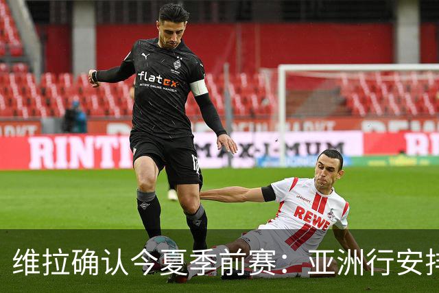 维拉确认今夏季前赛：亚洲行安排3场热身赛，在中国香港对阵拜仁